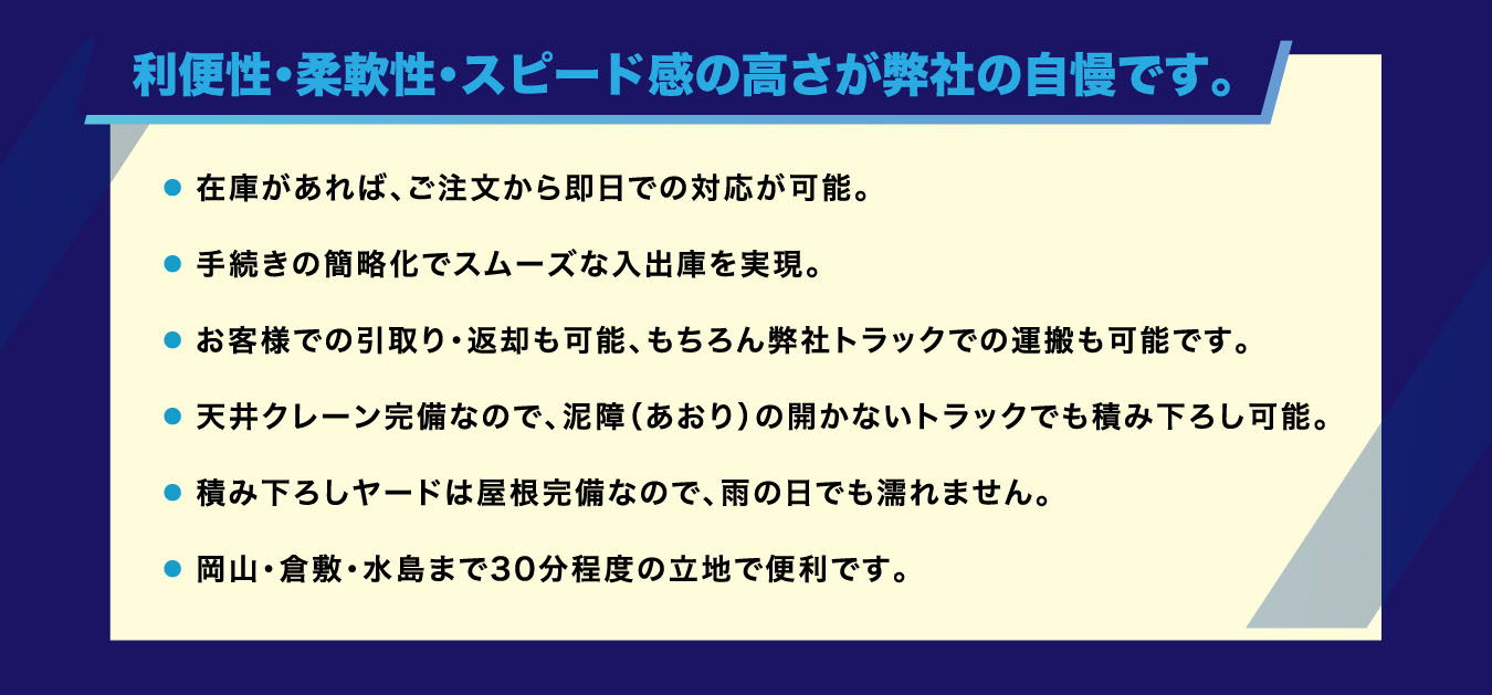 利便性・柔軟性・スピード感の高さが弊社の自慢です。 ・ 在庫があれば、ご注文から即日での対応が可能。・ 手続きの簡略化でスムーズな入出庫を実現。・ お客様での引取り・返却も可能、もちろん弊社トラックでの運搬も可能です。・ 天井クレーン完備なので、泥障（あおり）の開かないトラックでも積み下ろし可能。・ 積み下ろしヤードは屋根完備なので、雨の日でも濡れません。・ 岡山・倉敷・水島まで30分程度の立地で便利です。