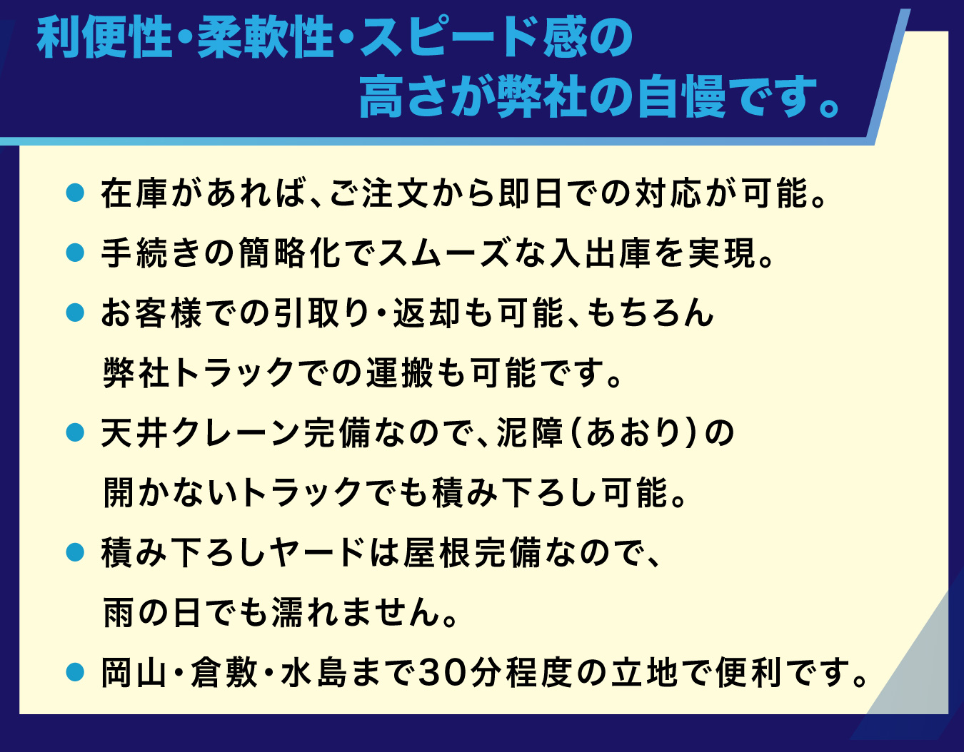 利便性・柔軟性・スピード感の高さが弊社の自慢です。 ・ 在庫があれば、ご注文から即日での対応が可能。・ 手続きの簡略化でスムーズな入出庫を実現。・ お客様での引取り・返却も可能、もちろん弊社トラックでの運搬も可能です。・ 天井クレーン完備なので、泥障（あおり）の開かないトラックでも積み下ろし可能。・ 積み下ろしヤードは屋根完備なので、雨の日でも濡れません。・ 岡山・倉敷・水島まで30分程度の立地で便利です。