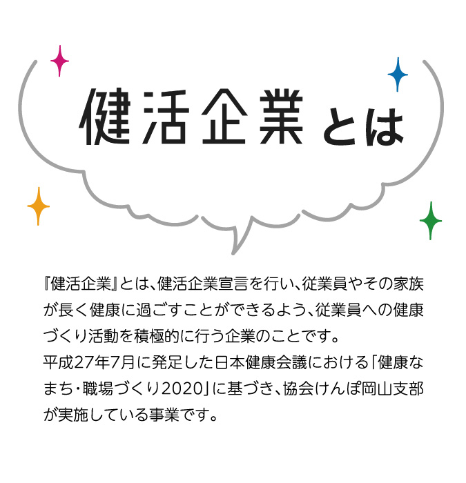 健活企業とは 『健活企業』とは、健活企業宣言を行い、従業員やその家族が長く健康に過ごすことができるよう、従業員への健康づくり活動を積極的に行う企業のことです。平成27年7月に発足した日本健康会議における「健康なまち・職場づくり2020」に基づき、協会けんぽ岡山支部が実施している事業です。