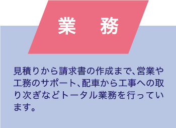 業務 見積りから請求書の作成まで、営業や工務のサポート、配車から工事への取り次ぎなどトータル業務を行っています。