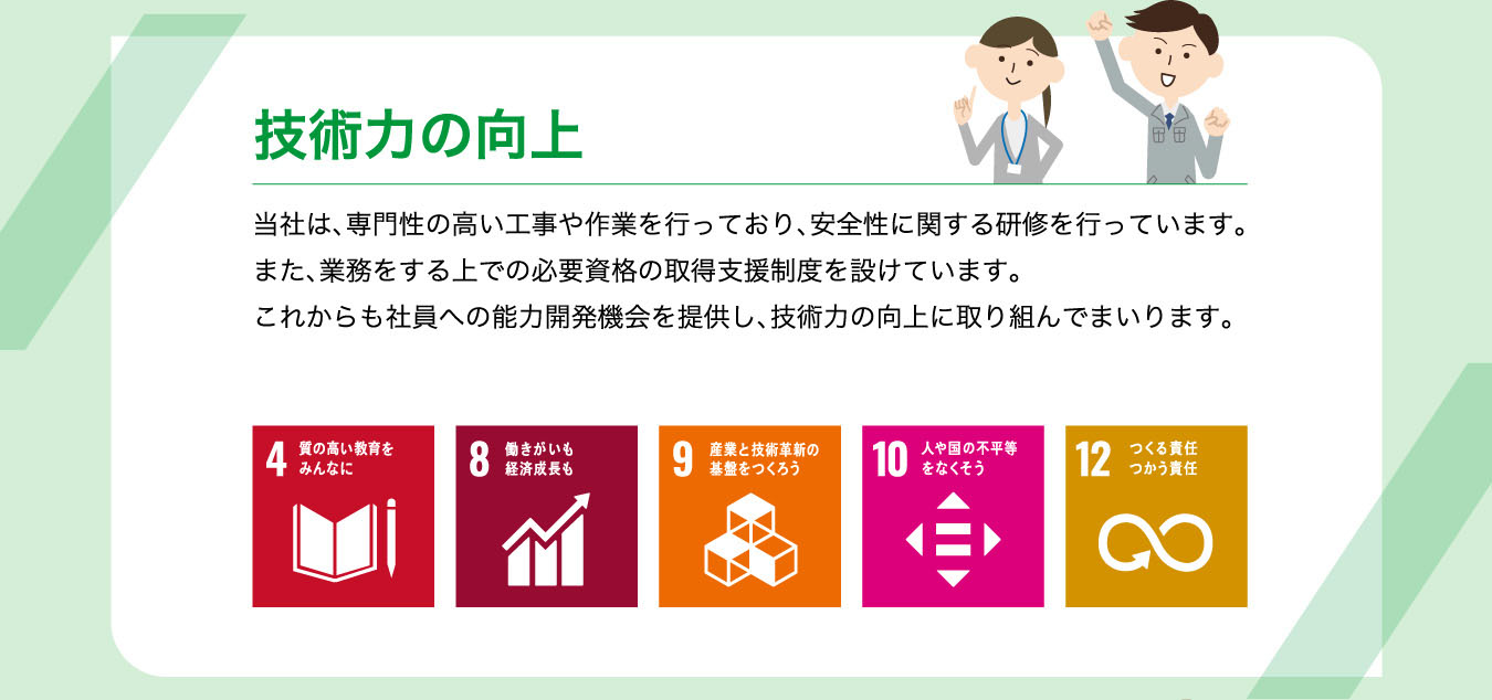 技術力の向上 当社は、専門性の高い工事や作業を行っており、安全性に関する研修を行っています。また、業務をする上での必要資格の取得支援制度を設けています。これからも社員への能力開発機会を提供し、技術力の向上に取り組んでまいります。