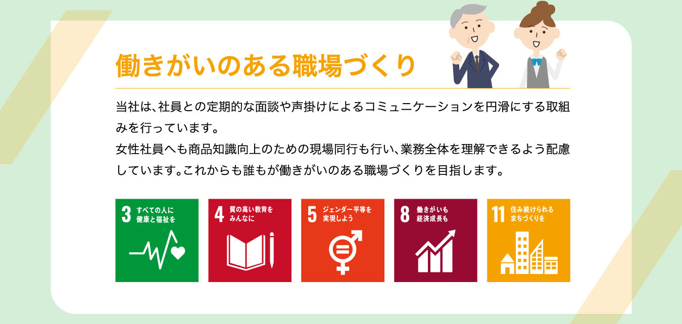 働きがいのある職場づくり 当社は、社員との定期的な面談や声掛けによるコミュニケーションを円滑にする取組みを行っています。女性社員へも商品知識向上のための現場同行も行い、業務全体を理解できるよう配慮しています。これからも誰もが働きがいのある職場づくりを目指します。