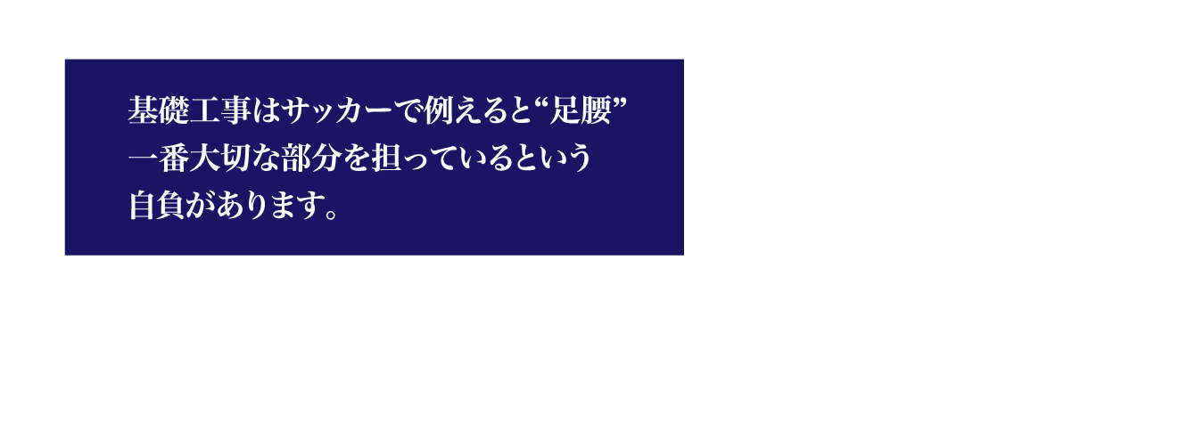 基礎工事はサッカーで例えると“足腰”一番大切な部分を担っているという自負があります。