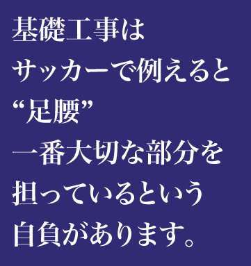 基礎工事はサッカーで例えると“足腰”一番大切な部分を担っているという自負があります。