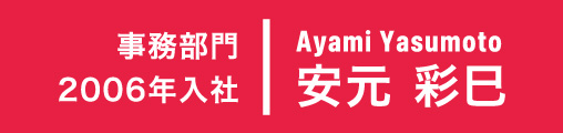 2006年入社 事務部門 Ayami Yasumoto 安元 彩巳