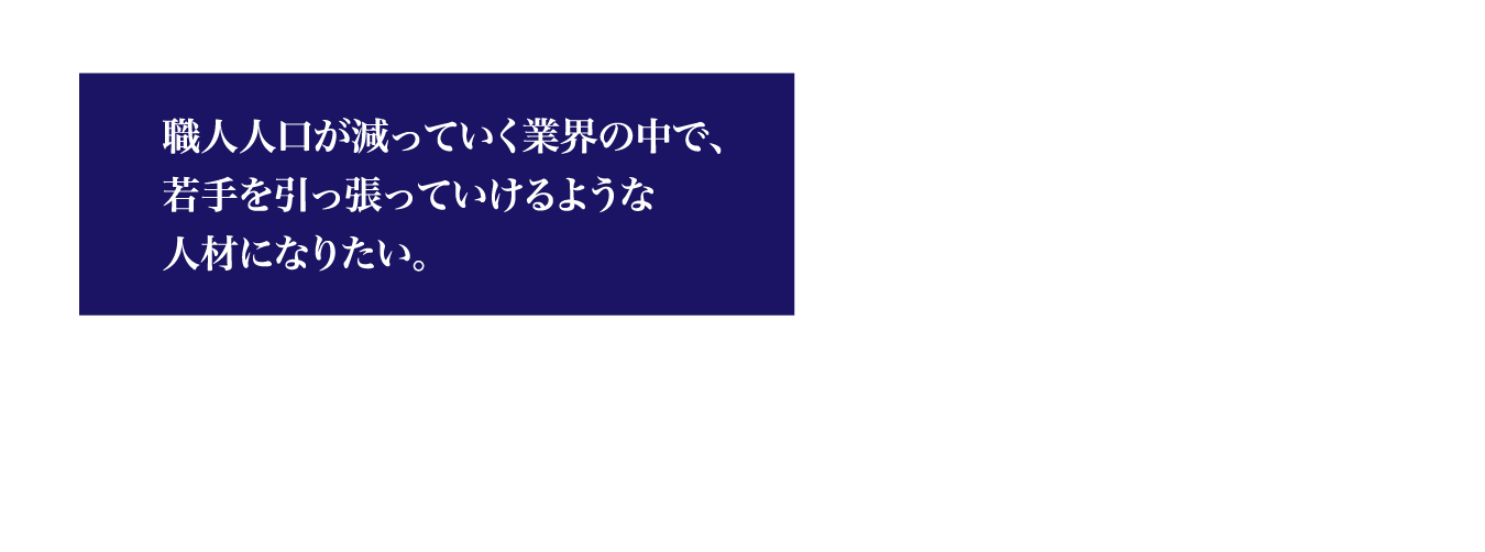 職人人口が減っていく業界の中で、若手を引っ張っていけるような人材になりたい。