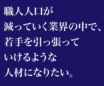 職人人口が減っていく業界の中で、若手を引っ張っていけるような人材になりたい。