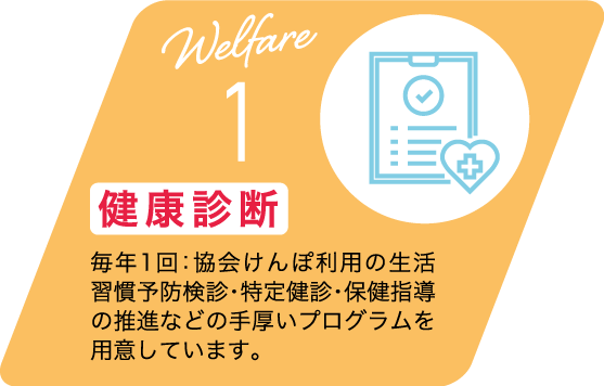 Welfare 1 健康診断 毎年1回：協会けんぽ利用の生活習慣予防検診・特定健診・保健指導の推進などの手厚いプログラムを用意しています。
