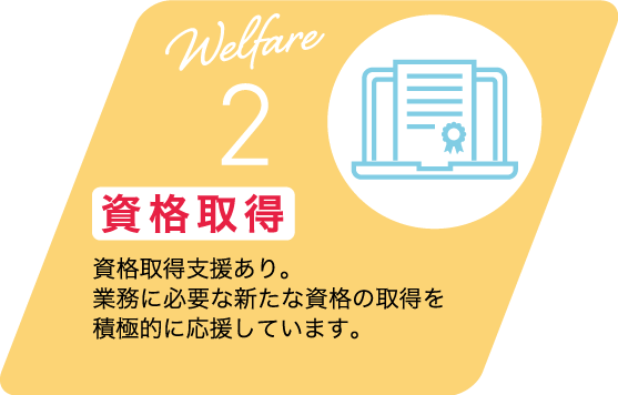 Welfare 2 資格取得 資格取得支援あり。業務に必要な新たな資格の取得を積極的に応援しています。