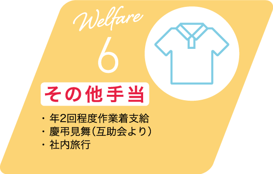 Welfare 6 その他手当 ・ 年2回程度作業着支給・ 慶弔見舞（互助会より）・ 社内旅行