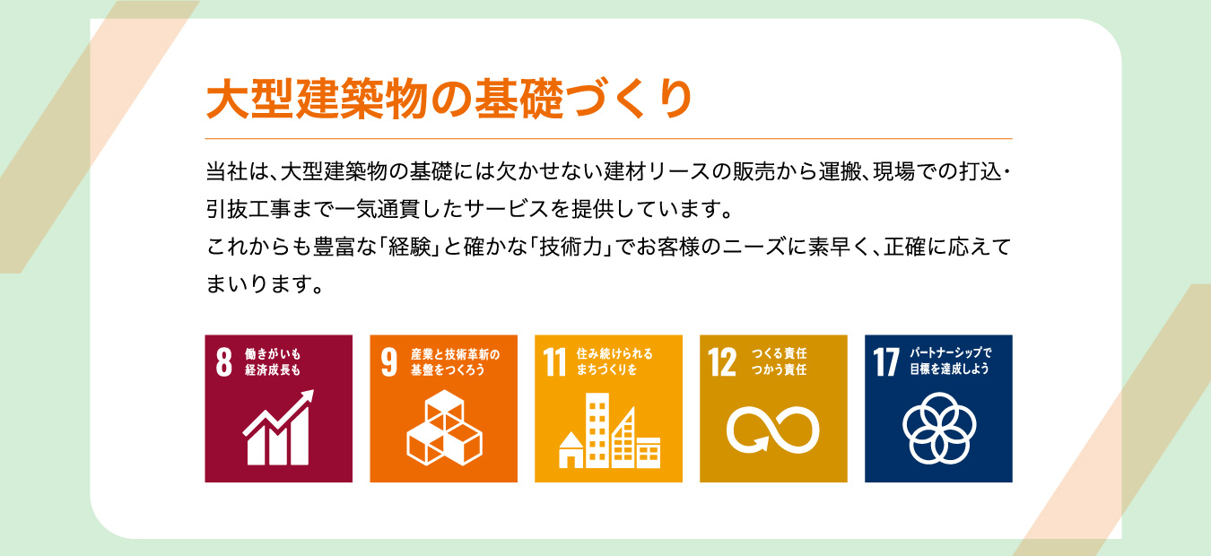 大型建築物の基礎づくり 当社は、大型建築物の基礎には欠かせない建材リースの販売から運搬、現場での打込・引抜工事まで一気通貫したサービスを提供しています。これからも豊富な「経験」と確かな「技術力」でお客様のニーズに素早く、正確に応えてまいります。