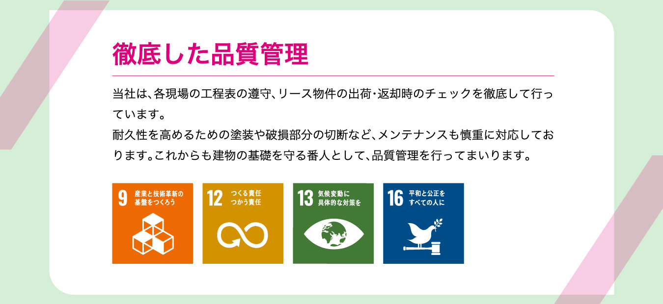 徹底した品質管理 当社は、各現場の工程表の遵守、リース物件の出荷・返却時のチェックを徹底して行っています。耐久性を高めるための塗装や破損部分の切断など、メンテナンスも慎重に対応しております。これからも建物の基礎を守る番人として、品質管理を行ってまいります。