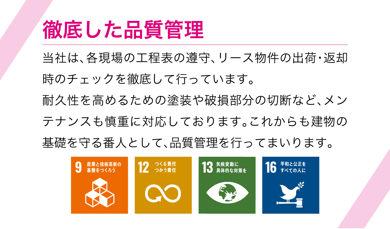 徹底した品質管理 当社は、各現場の工程表の遵守、リース物件の出荷・返却時のチェックを徹底して行っています。耐久性を高めるための塗装や破損部分の切断など、メンテナンスも慎重に対応しております。これからも建物の基礎を守る番人として、品質管理を行ってまいります。