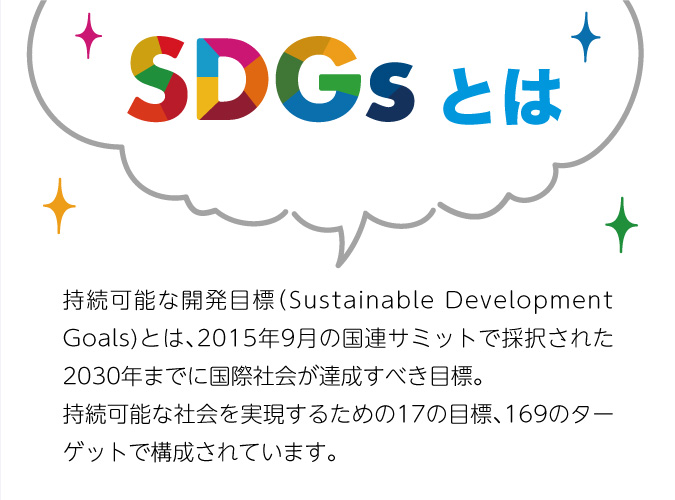 SDGsとは 持続可能な開発目標（Sustainable Development Goals)とは、2015年9月の国連サミットで採択された2030年までに国際社会が達成すべき目標。持続可能な社会を実現するための17の目標、169のターゲットで構成されています。