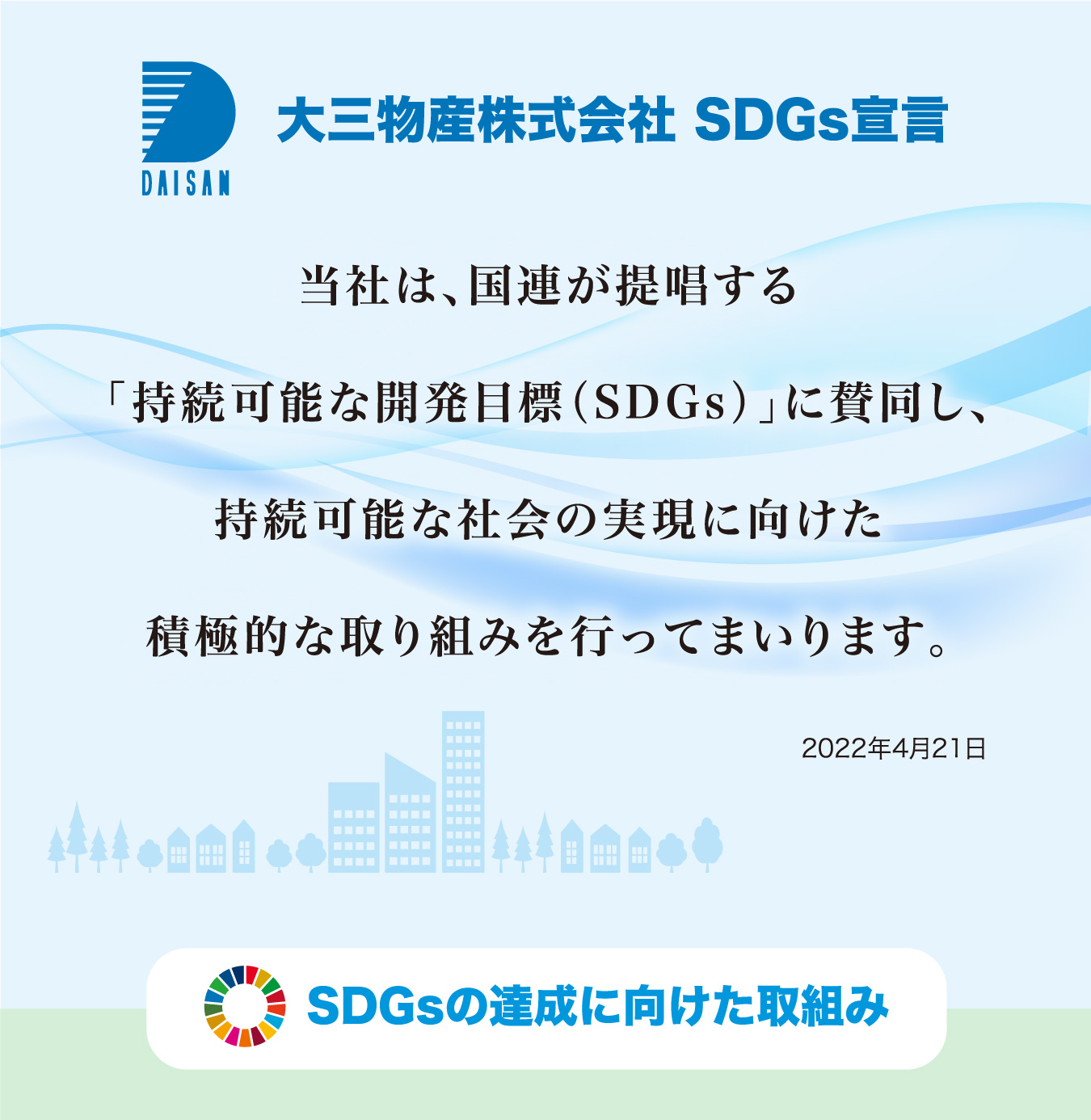 大三物産株式会社 SDGs宣言 当社は、国連が提唱する「持続可能な開発目標（SDGs）」に賛同し、持続可能な社会の実現に向けた積極的な取り組みを行ってまいります。2022年4月21日 SDGsの達成に向けた取組み